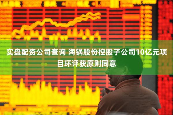 实盘配资公司查询 海锅股份控股子公司10亿元项目环评获原则同意