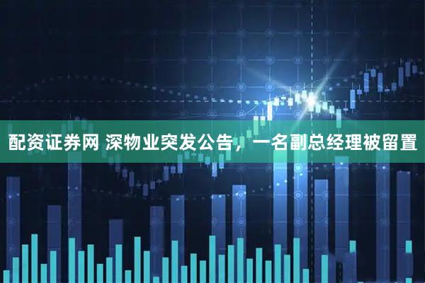 配资证券网 深物业突发公告，一名副总经理被留置