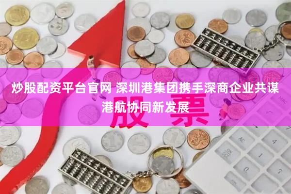炒股配资平台官网 深圳港集团携手深商企业共谋港航协同新发展