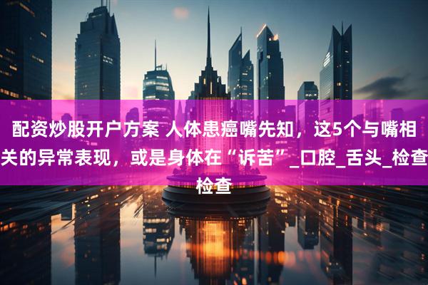 配资炒股开户方案 人体患癌嘴先知，这5个与嘴相关的异常表现，或是身体在“诉苦”_口腔_舌头_检查
