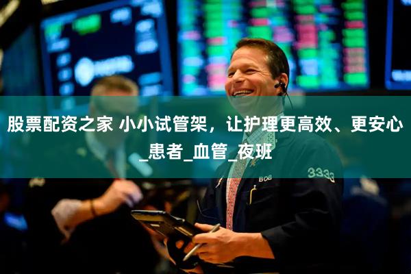 股票配资之家 小小试管架，让护理更高效、更安心_患者_血管_夜班