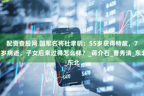 配资查股网 国军名将杜聿明：55岁获得特赦，77岁病逝，子女后来过得怎么样？_蒋介石_曹秀清_东北