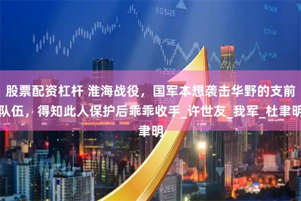 股票配资杠杆 淮海战役，国军本想袭击华野的支前队伍，得知此人保护后乖乖收手_许世友_我军_杜聿明