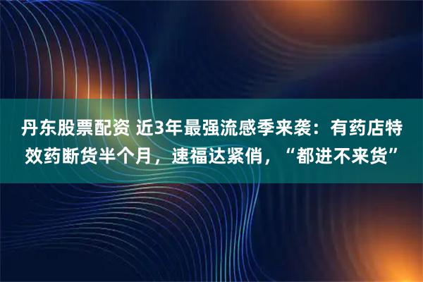 丹东股票配资 近3年最强流感季来袭：有药店特效药断货半个月，速福达紧俏，“都进不来货”