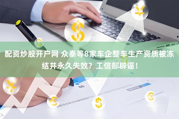 配资炒股开户网 众泰等8家车企整车生产资质被冻结并永久失效？工信部辟谣！