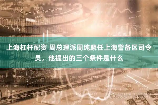 上海杠杆配资 周总理派周纯麟任上海警备区司令员，他提出的三个条件是什么